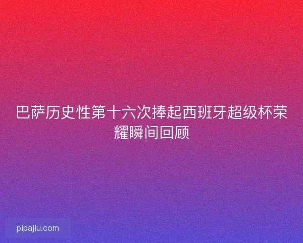 巴萨历史性第十六次捧起西班牙超级杯荣耀瞬间回顾