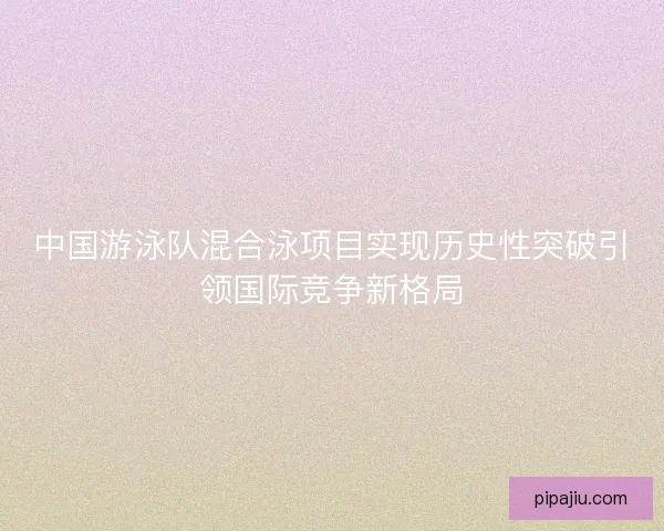 中国游泳队混合泳项目实现历史性突破引领国际竞争新格局