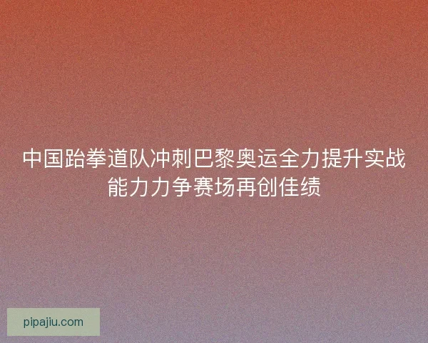 中国跆拳道队冲刺巴黎奥运全力提升实战能力力争赛场再创佳绩
