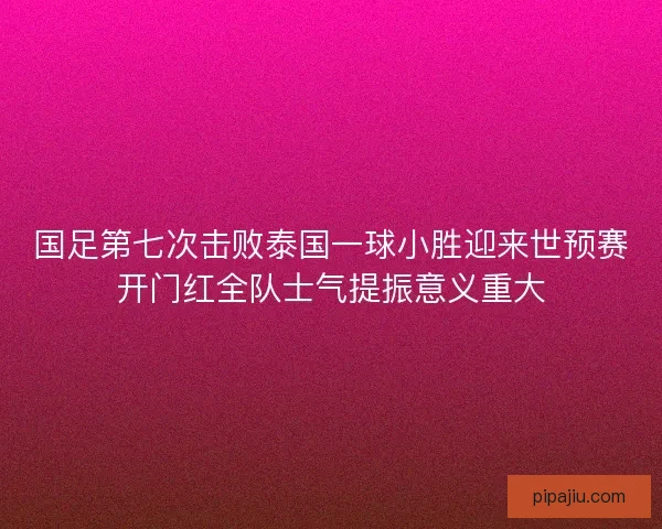 国足第七次击败泰国一球小胜迎来世预赛开门红全队士气提振意义重大